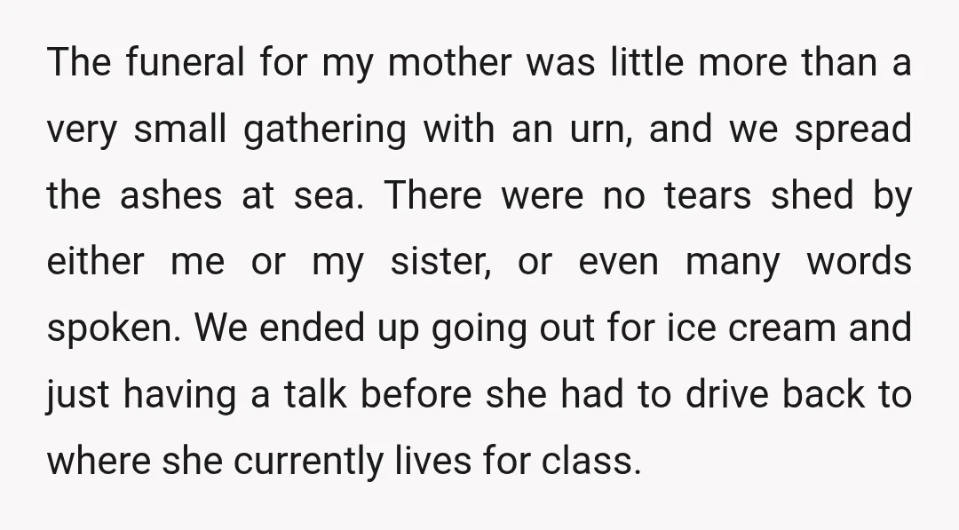 The funeral for my mother was little more than a very small gathering with an urn, and we spread the ashes at sea. There were no tears shed by either...
