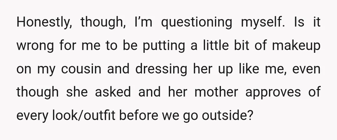 Honestly, though, I’m questioning myself. Is it wrong for me to be putting a little bit of makeup on my cousin and dressing her up like me, even though she...
