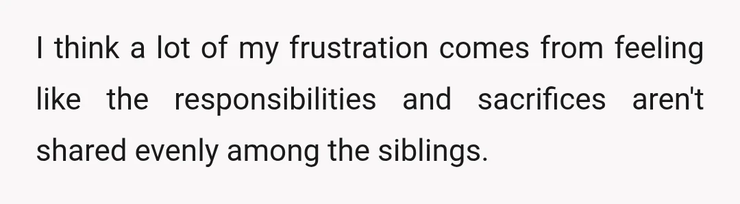 I think a lot of my frustration comes from feeling like the responsibilities and sacrifices aren't shared evenly among the siblings.