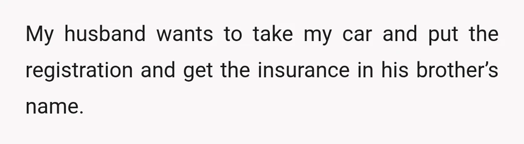 My husband wants to take my car and put the registration and get the insurance in his brother’s name.
