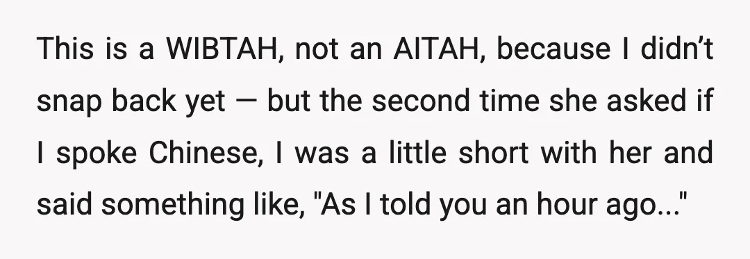 This is a WIBTAH, not an AITAH, because I didn’t snap back yet — but the second time she asked if I spoke Chinese, I was a little short with...