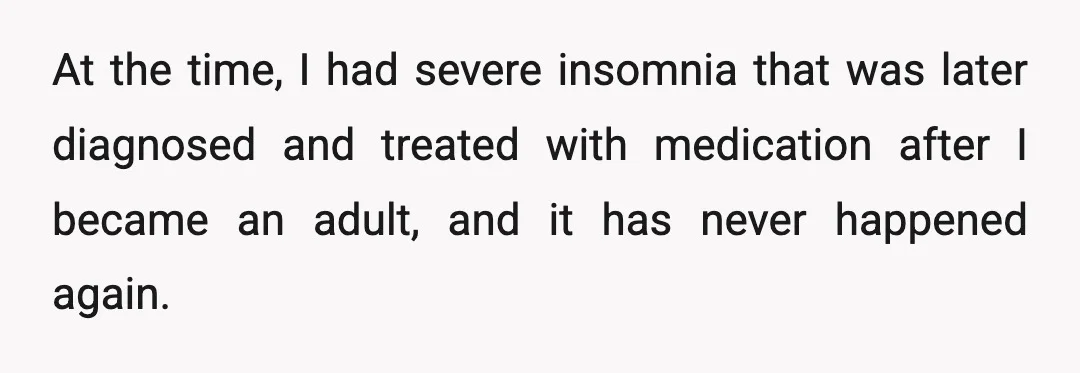 At the time, I had severe insomnia that was later diagnosed and treated with medication after I became an adult, and it has never happened again.