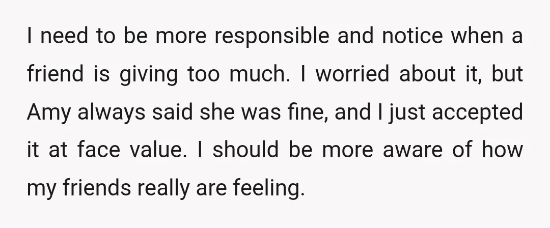 I need to be more responsible and notice when a friend is giving too much. I worried about it, but Amy always said she was fine, and I just accepted...