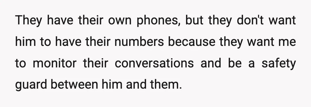 They have their own phones, but they don't want him to have their numbers because they want me to monitor their conversations and be a safety guard between him and...