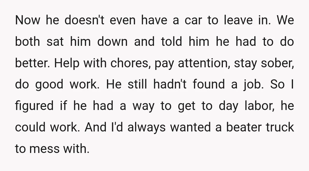 Now he doesn't even have a car to leave in. We both sat him down and told him he had to do better. Help with chores, pay attention, stay sober,...
