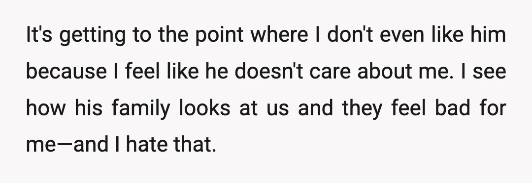 It's getting to the point where I don't even like him because I feel like he doesn't care about me. I see how his family looks at us and they...