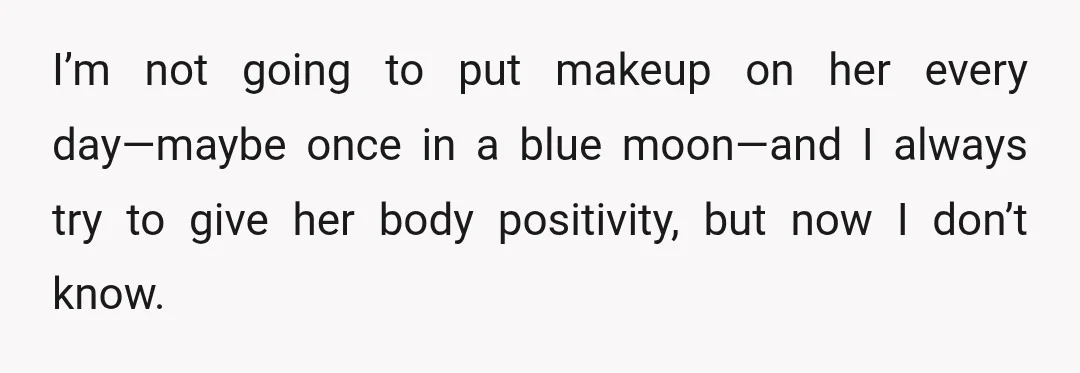 I’m not going to put makeup on her every day—maybe once in a blue moon—and I always try to give her body positivity, but now I don’t know.