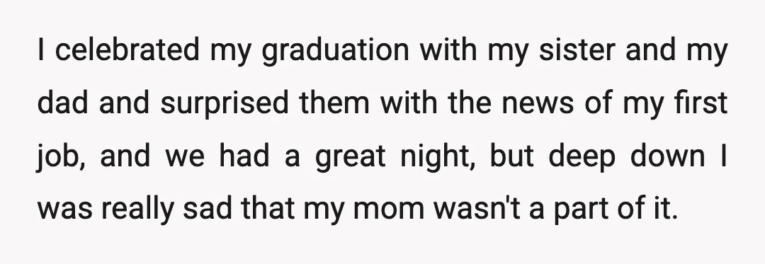 I celebrated my graduation with my sister and my dad and surprised them with the news of my first job, and we had a great night, but deep down I...