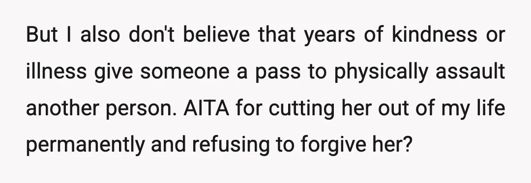But I also don't believe that years of kindness or illness give someone a pass to physically assault another person. AITA for cutting her out of my life permanently and...