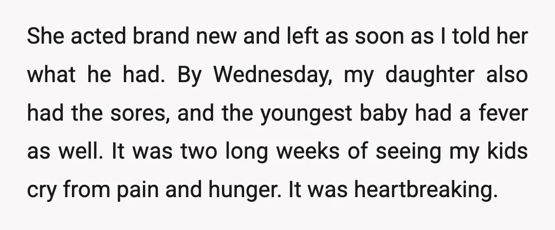 She acted brand new and left as soon as I told her what he had. By Wednesday, my daughter also had the sores, and the youngest baby had a fever...