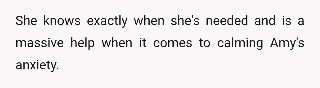 She knows exactly when she's needed and is a massive help when it comes to calming Amy's anxiety.