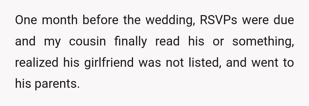 One month before the wedding, RSVPs were due and my cousin finally read his or something, realized his girlfriend was not listed, and went to his parents.