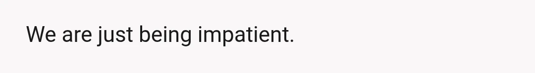 We are just being impatient.