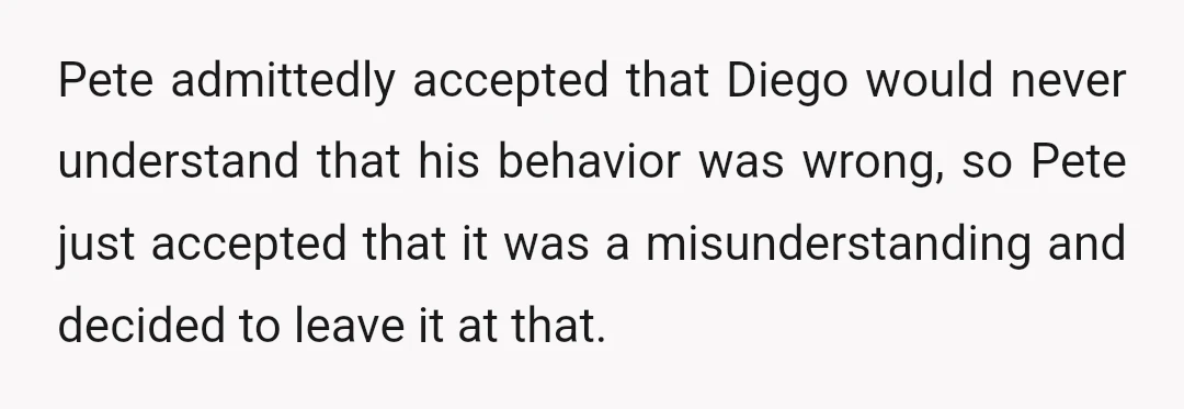 Pete admittedly accepted that Diego would never understand that his behavior was wrong, so Pete just accepted that it was a misunderstanding and decided to leave it at that.