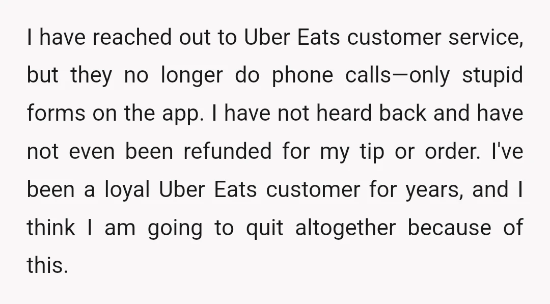 I have reached out to Uber Eats customer service, but they no longer do phone calls—only stupid forms on the app. I have not heard back and have not even...