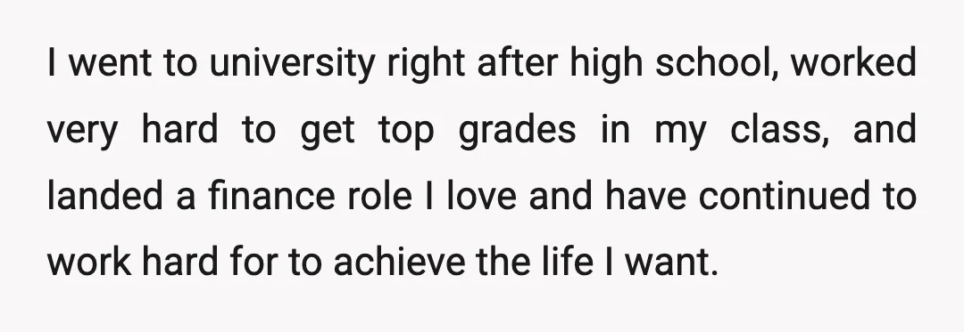 I went to university right after high school, worked very hard to get top grades in my class, and landed a finance role I love and have continued to work...