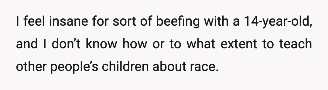 I feel insane for sort of beefing with a 14-year-old, and I don’t know how or to what extent to teach other people’s children about race.