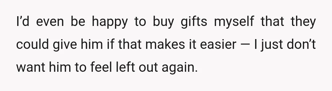 I’d even be happy to buy gifts myself that they could give him if that makes it easier — I just don’t want him to feel left out again.