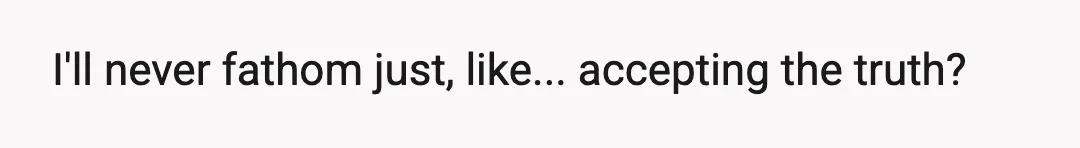I'll never fathom just, like... accepting the truth?