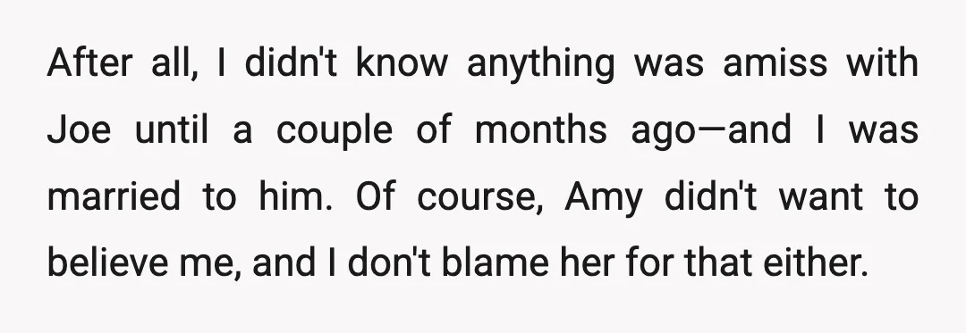 After all, I didn't know anything was amiss with Joe until a couple of months ago—and I was married to him. Of course, Amy didn't want to believe me, and...