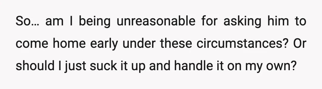 So… am I being unreasonable for asking him to come home early under these circumstances? Or should I just suck it up and handle it on my own?