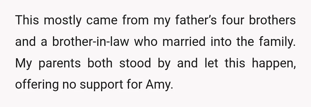 This mostly came from my father’s four brothers and a brother-in-law who married into the family. My parents both stood by and let this happen, offering no support for Amy.