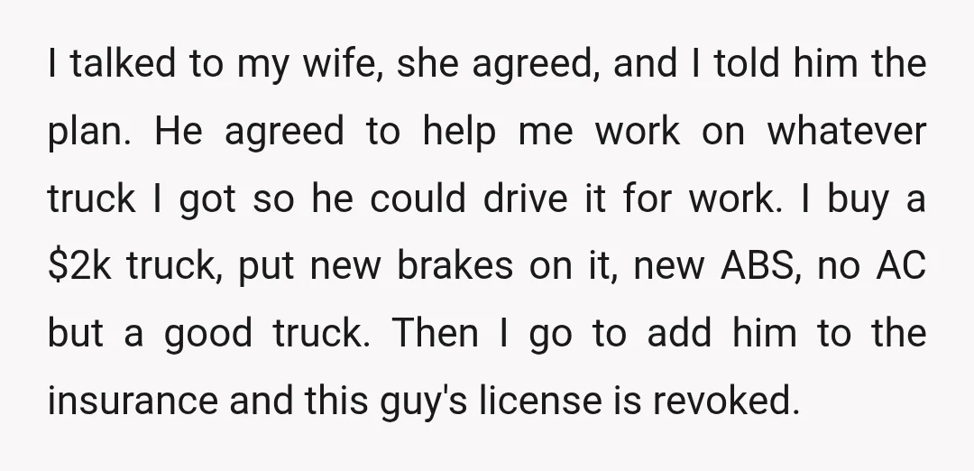 I talked to my wife, she agreed, and I told him the plan. He agreed to help me work on whatever truck I got so he could drive it for...