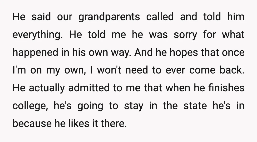 He said our grandparents called and told him everything. He told me he was sorry for what happened in his own way. And he hopes that once I'm on my...