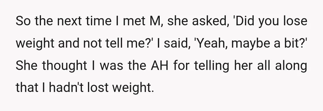So the next time I met M, she asked, 'Did you lose weight and not tell me?' I said, 'Yeah, maybe a bit?' She thought I was the AH for...