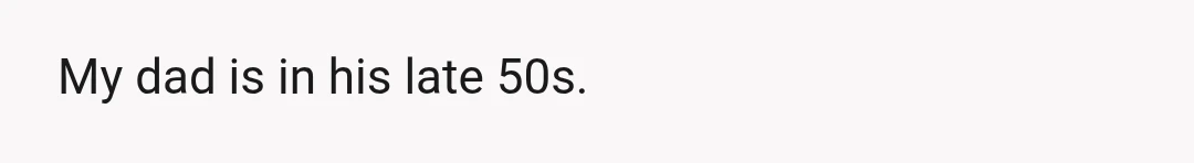 My dad is in his late 50s.