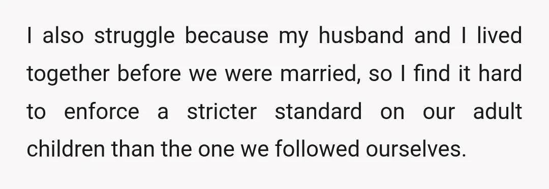 I also struggle because my husband and I lived together before we were married, so I find it hard to enforce a stricter standard on our adult children than the...