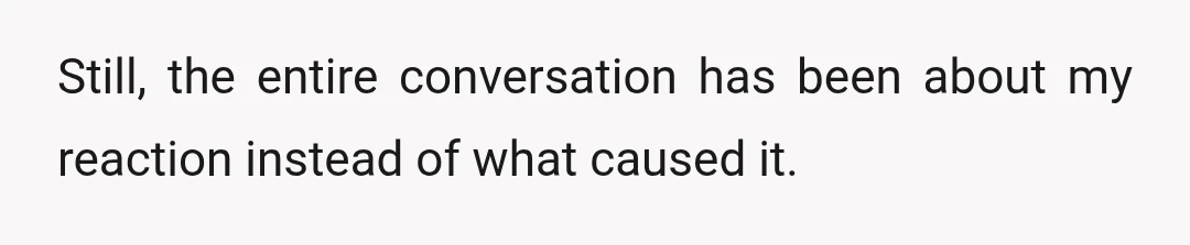 Still, the entire conversation has been about my reaction instead of what caused it.