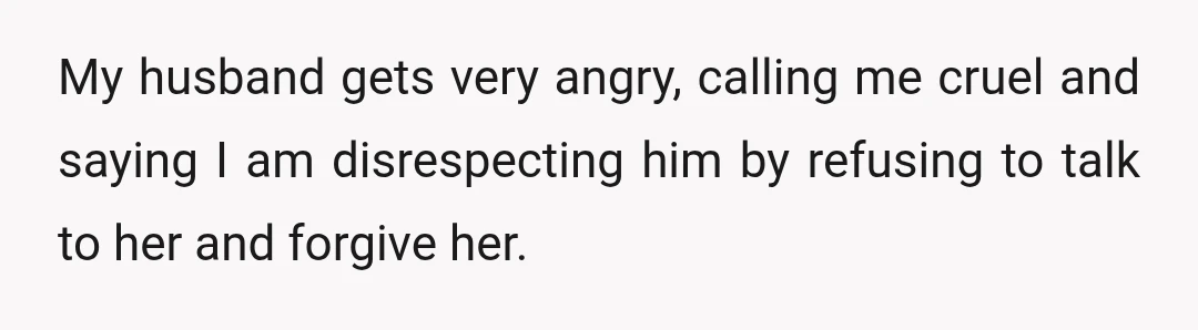 My husband gets very angry, calling me cruel and saying I am disrespecting him by refusing to talk to her and forgive her.