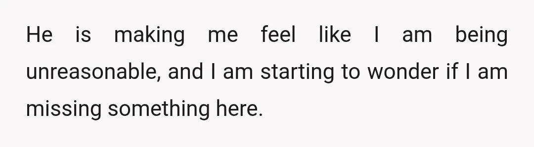 He is making me feel like I am being unreasonable, and I am starting to wonder if I am missing something here.