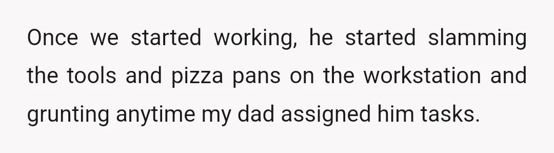 Once we started working, he started slamming the tools and pizza pans on the workstation and grunting anytime my dad assigned him tasks.