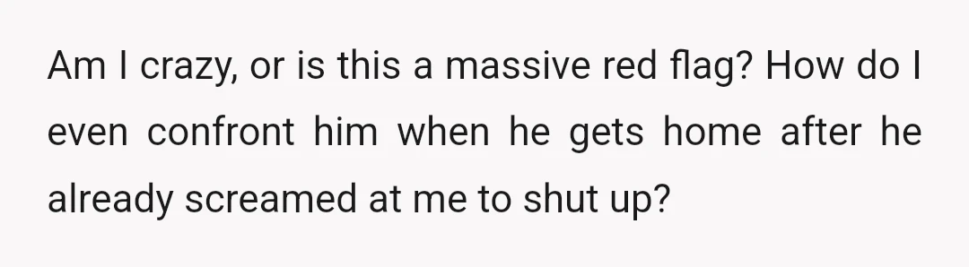 Am I crazy, or is this a massive red flag? How do I even confront him when he gets home after he already screamed at me to shut up?
