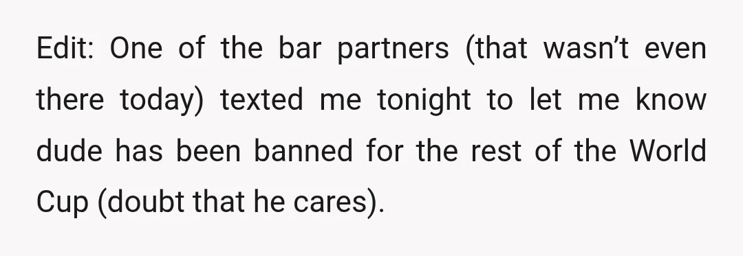 Edit: One of the bar partners (that wasn’t even there today) texted me tonight to let me know dude has been banned for the rest of the World Cup (doubt...
