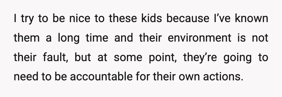 I try to be nice to these kids because I’ve known them a long time and their environment is not their fault, but at some point, they’re going to need...