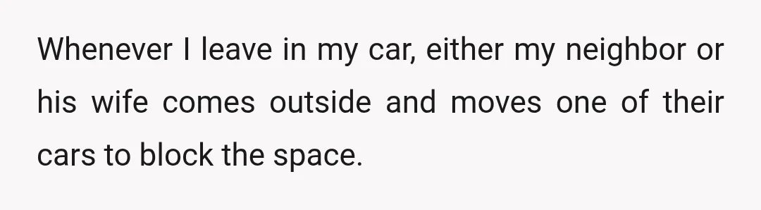 Whenever I leave in my car, either my neighbor or his wife comes outside and moves one of their cars to block the space.