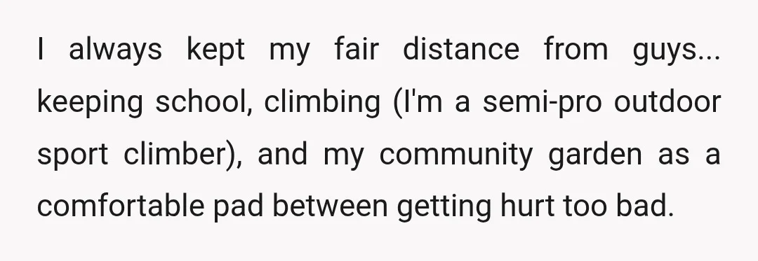 I always kept my fair distance from guys... keeping school, climbing (I'm a semi-pro outdoor sport climber), and my community garden as a comfortable pad between getting hurt too bad.