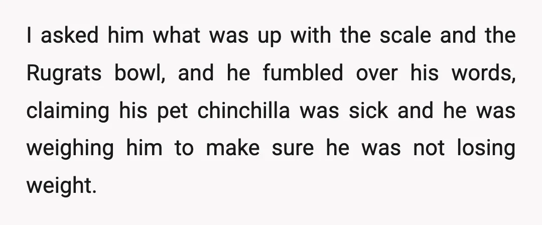 I asked him what was up with the scale and the Rugrats bowl, and he fumbled over his words, claiming his pet chinchilla was sick and he was weighing him...