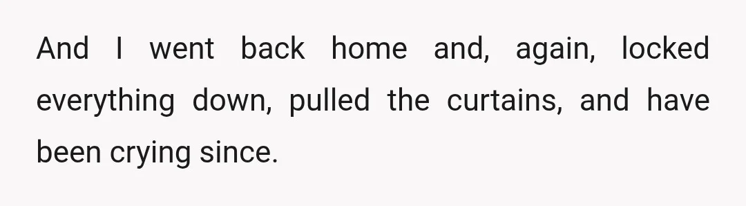 And I went back home and, again, locked everything down, pulled the curtains, and have been crying since.