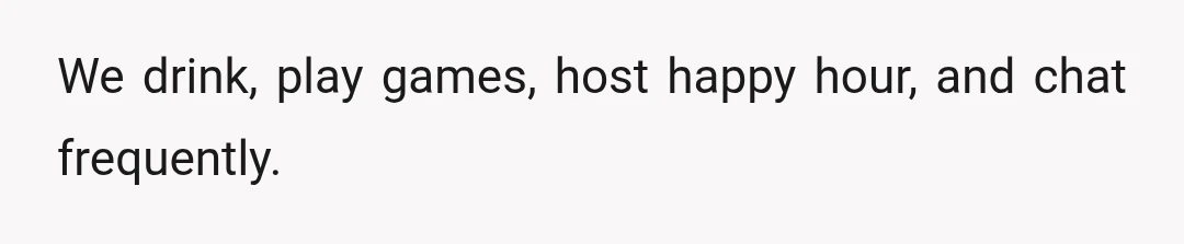 We drink, play games, host happy hour, and chat frequently.