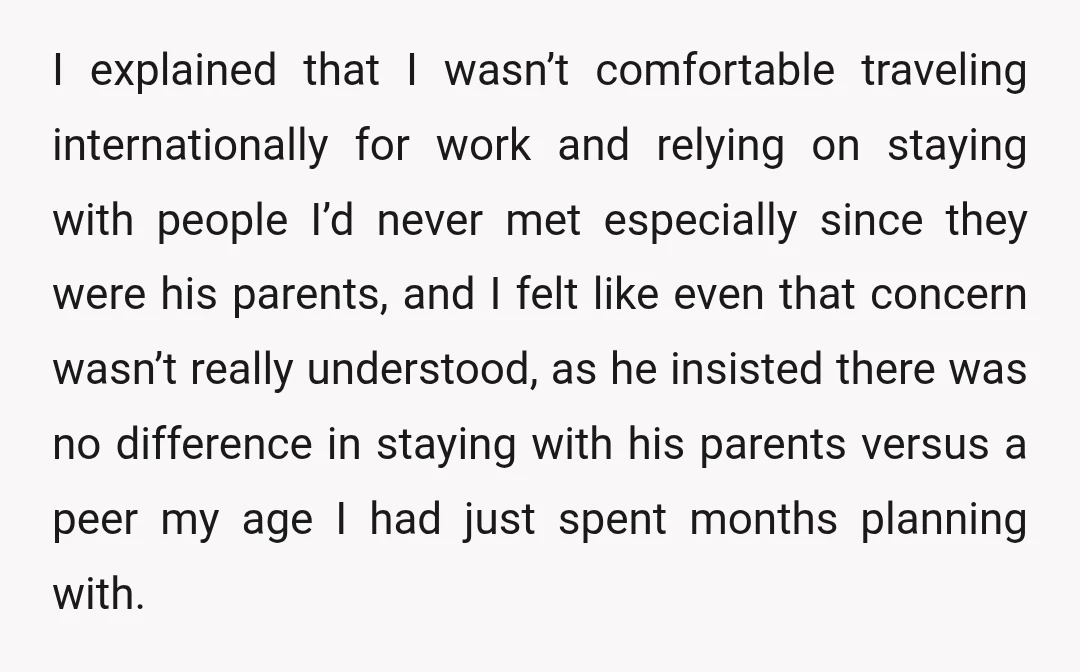 I explained that I wasn’t comfortable traveling internationally for work and relying on staying with people I’d never met especially since they were his parents, and I felt like even...