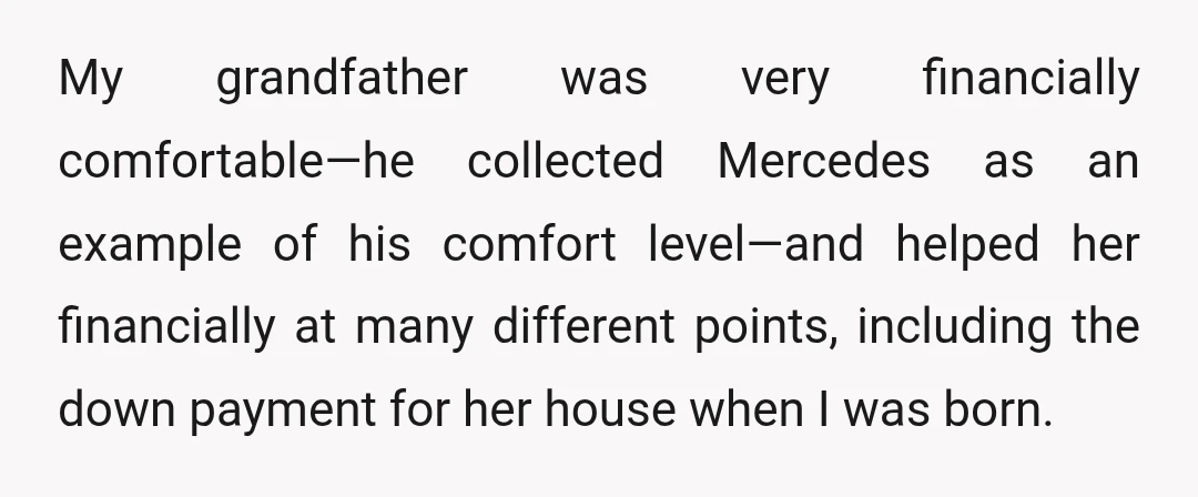 My grandfather was very financially comfortable—he collected Mercedes as an example of his comfort level—and helped her financially at many different points, including the down payment for her house when...
