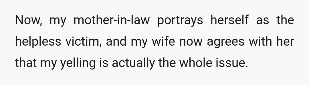 Now, my mother-in-law portrays herself as the helpless victim, and my wife now agrees with her that my yelling is actually the whole issue.