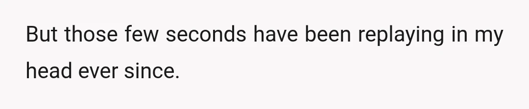 But those few seconds have been replaying in my head ever since.