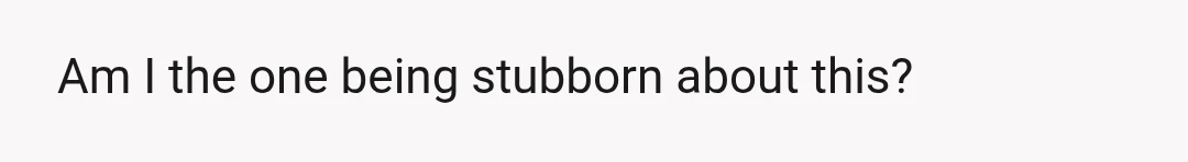 Am I the one being stubborn about this?