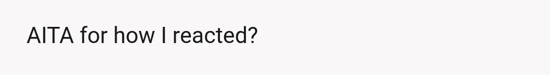 AITA for how I reacted?