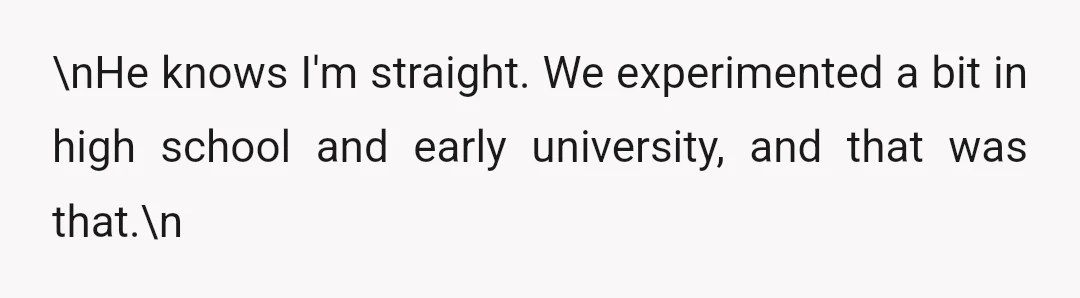 \nHe knows I'm straight. We experimented a bit in high school and early university, and that was that.\n